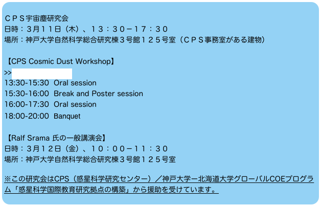 
ＣＰＳ宇宙塵研究会 
日時：３月１１日（木）、１３：３０－１７：３０
場所：神戸大学自然科学総合研究棟３号館１２５号室（ＣＰＳ事務室がある建物） 
【CPS Cosmic Dust Workshop】
>>more information
13:30-15:30  Oral session
15:30-16:00  Break and Poster session
16:00-17:30  Oral session
18:00-20:00  Banquet

【Ralf Srama 氏の一般講演会】
日時：３月１２日（金）、１０：００－１１：３０
場所：神戸大学自然科学総合研究棟３号館１２５号室

※この研究会はCPS（惑星科学研究センター）／神戸大学ー北海道大学グローバルCOEプログラ
ム「惑星科学国際教育研究拠点の構築」から援助を受けています。